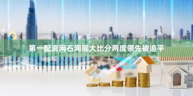 第一配资网石洵瑶大比分两度领先被追平