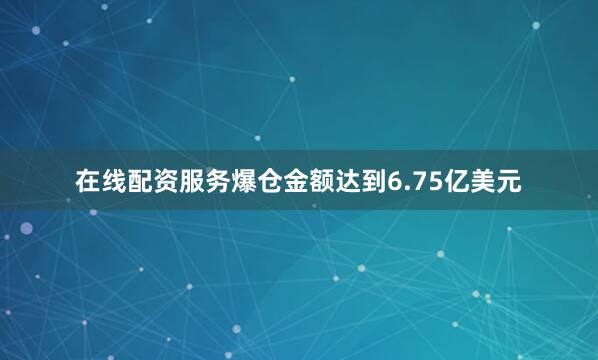 在线配资服务爆仓金额达到6.75亿美元