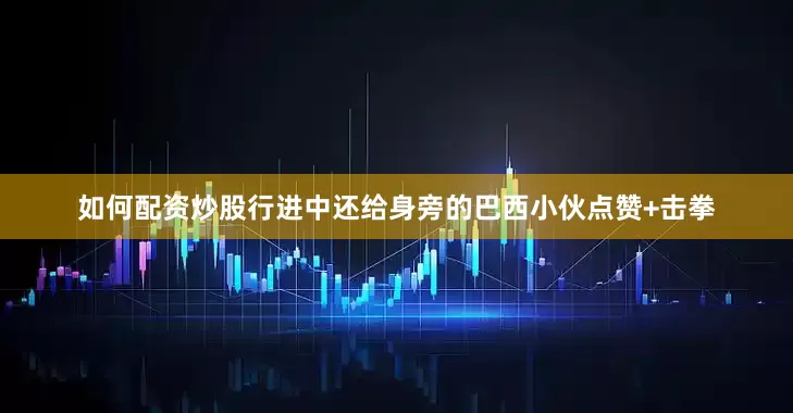 如何配资炒股行进中还给身旁的巴西小伙点赞+击拳