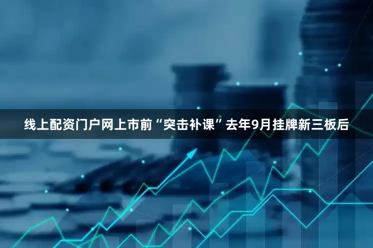线上配资门户网上市前“突击补课”去年9月挂牌新三板后
