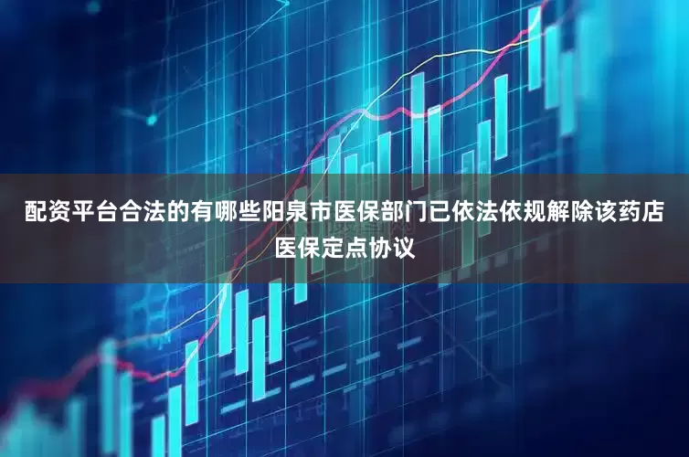 配资平台合法的有哪些阳泉市医保部门已依法依规解除该药店医保定点协议