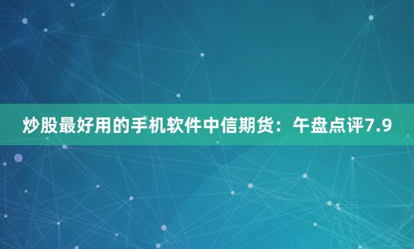 炒股最好用的手机软件中信期货：午盘点评7.9