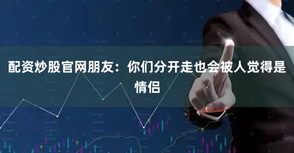 配资炒股官网朋友：你们分开走也会被人觉得是情侣