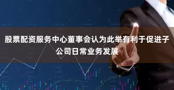 股票配资服务中心董事会认为此举有利于促进子公司日常业务发展