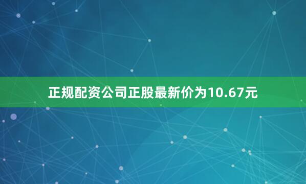 正规配资公司正股最新价为10.67元
