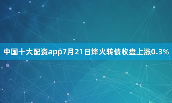 中国十大配资app7月21日烽火转债收盘上涨0.3%