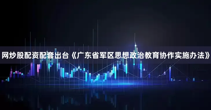 网炒股配资配套出台《广东省军区思想政治教育协作实施办法》