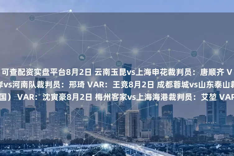 可查配资实盘平台8月2日 云南玉昆vs上海申花裁判员：唐顺齐 VAR：甘树然8月2日 青岛西海岸vs河南队裁判员：邢琦 VAR：王竞8月2日 成都蓉城vs山东泰山裁判员：西瓦功-布乌敦（泰国） VAR：沈寅豪8月2日 梅州客家vs上海海港裁判员：艾堃 VAR：刘钊8月3日 大连英博vs青岛海牛裁判员：甄伟 VAR：梁松尚8月3日 北京国安vs天津津门虎裁判员：戴弋戈 VAR：杜健鑫8月3日 武汉三