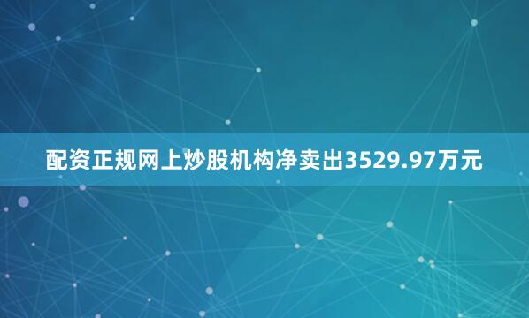 配资正规网上炒股机构净卖出3529.97万元