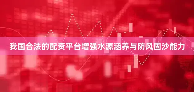 我国合法的配资平台增强水源涵养与防风固沙能力